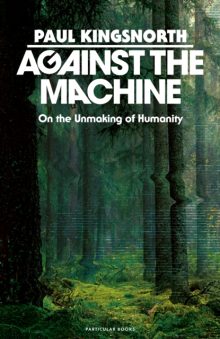 Against the Machine: On the Unmaking of Humanity - Paul Kingsnorth
